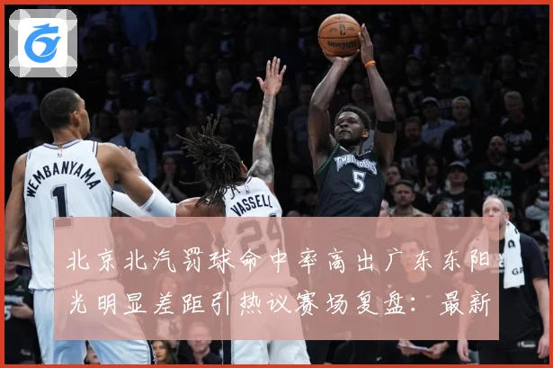 北京北汽罚球命中率高出广东东阳光明显差距引热议赛场复盘：最新赛事动态与深度分析