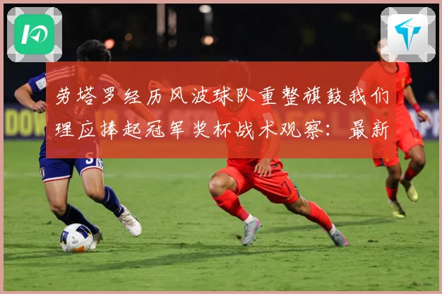 劳塔罗经历风波球队重整旗鼓我们理应捧起冠军奖杯战术观察：最新赛事动态与深度分析