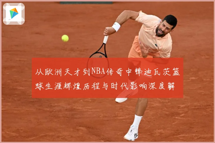 从欧洲天才到NBA传奇中锋迪瓦茨篮球生涯辉煌历程与时代影响深度解析：最新赛事动态与深度分析