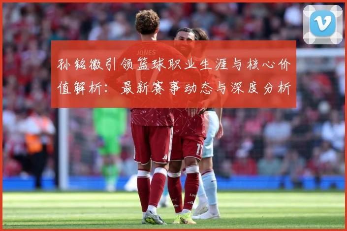 孙铭徽引领篮球职业生涯与核心价值解析：最新赛事动态与深度分析