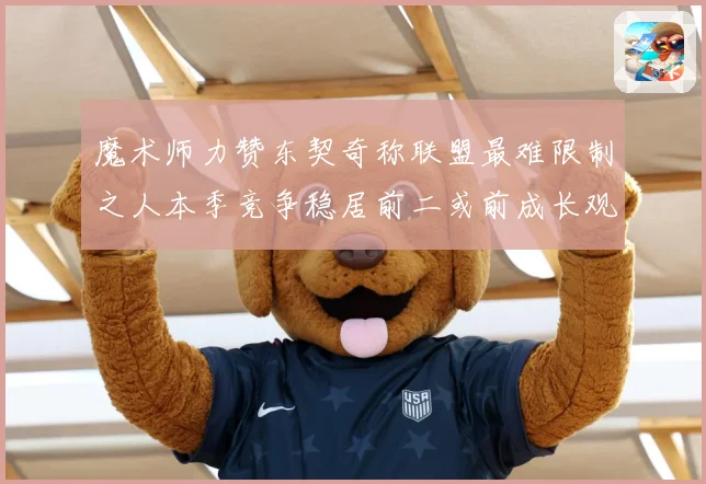 魔术师力赞东契奇称联盟最难限制之人本季竞争稳居前二或前成长观察：最新赛事动态与深度分析