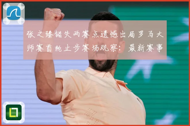 张之臻错失两赛点遗憾出局罗马大师赛首轮止步赛场观察：最新赛事动态与深度分析