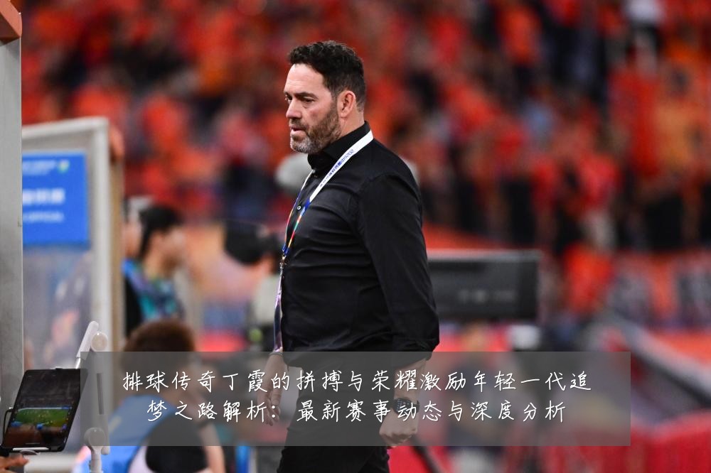 排球传奇丁霞的拼搏与荣耀激励年轻一代追梦之路解析：最新赛事动态与深度分析