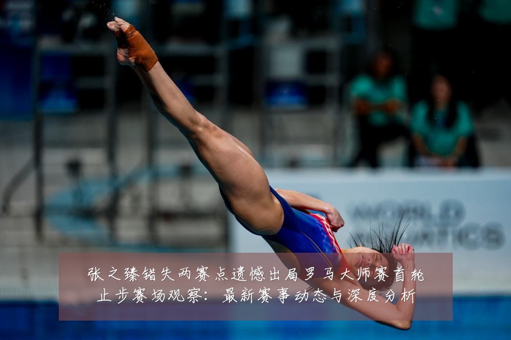 张之臻错失两赛点遗憾出局罗马大师赛首轮止步赛场观察:最新赛事动态与深度分析