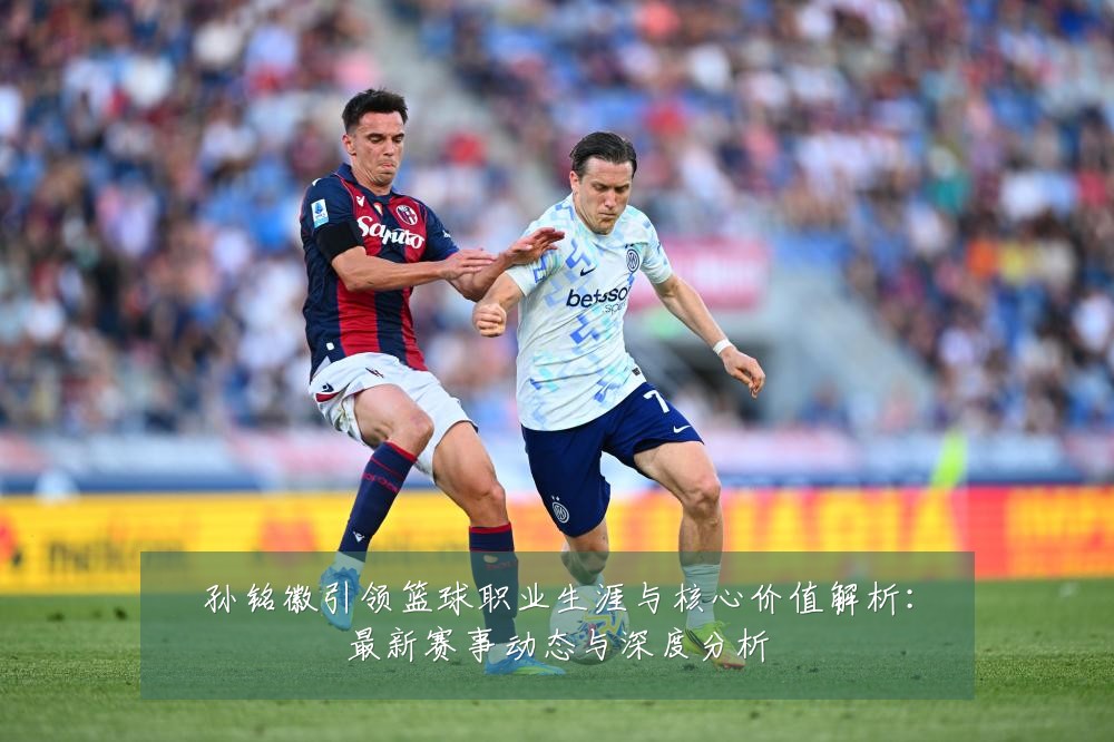 孙铭徽引领篮球职业生涯与核心价值解析:最新赛事动态与深度分析
