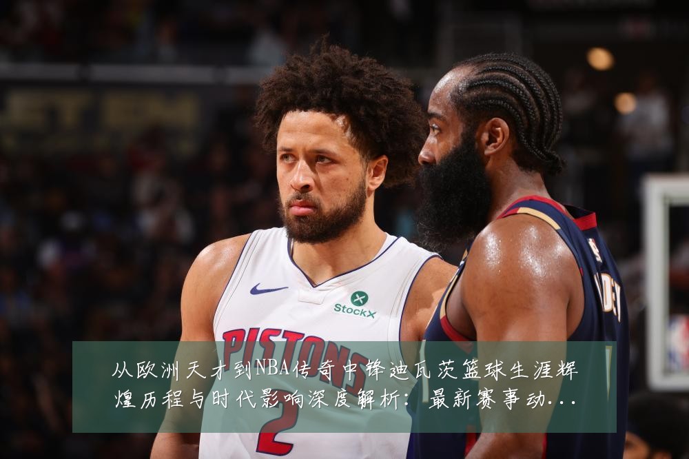 从欧洲天才到NBA传奇中锋迪瓦茨篮球生涯辉煌历程与时代影响深度解析：最新赛事动态与深度分析