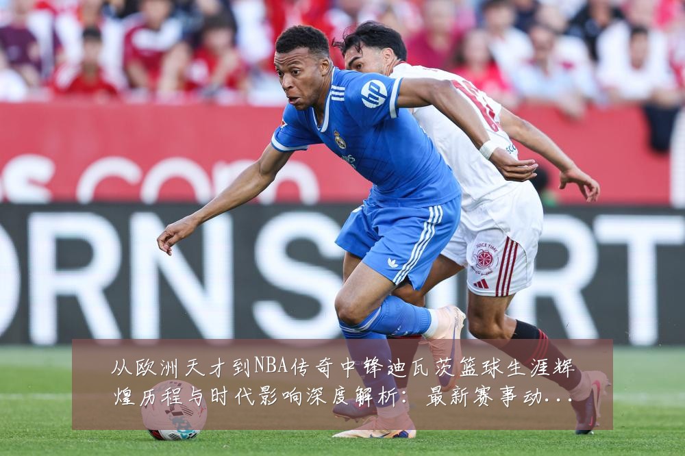 从欧洲天才到NBA传奇中锋迪瓦茨篮球生涯辉煌历程与时代影响深度解析：最新赛事动态与深度分析